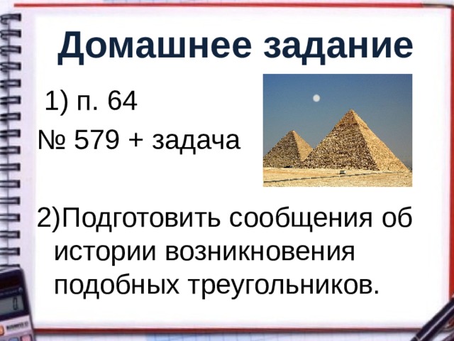Домашнее задание  1) п. 64 № 579 + задача 2)Подготовить сообщения об истории возникновения подобных треугольников. 