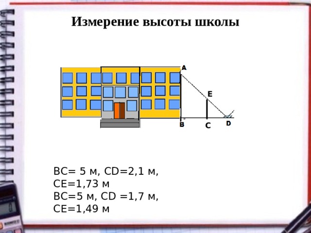 Измерение высоты школы   Е С BС= 5 м, CD=2,1 м, СЕ=1,73 м ВС=5 м, СD =1,7 м, СЕ=1,49 м 