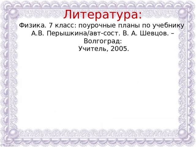 Литература:  Физика. 7 класс: поурочные планы по учебнику  А.В. Перышкина/авт-сост. В. А. Шевцов. – Волгоград:  Учитель, 2005. 