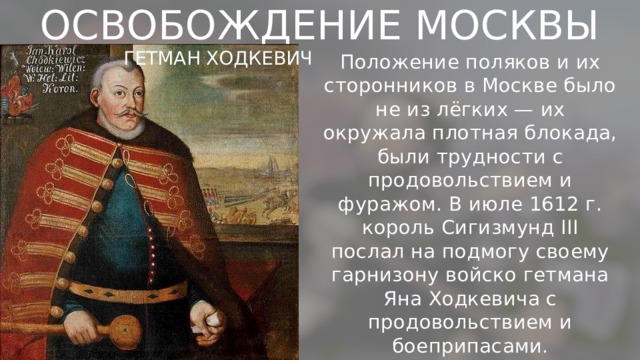 ОСВОБОЖДЕНИЕ МОСКВЫ ГЕТМАН ХОДКЕВИЧ Положение поляков и их сторонников в Москве было не из лёгких — их окружала плотная блокада, были трудности с продовольствием и фуражом. В июле 1612 г. король Сигизмунд III послал на подмогу своему гарнизону войско гетмана Яна Ходкевича с продовольствием и боеприпасами. 
