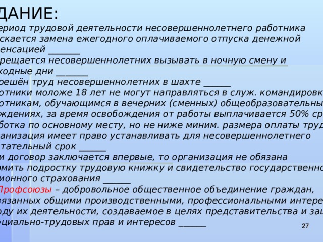 ЗАДАНИЕ:  1 . В период трудовой деятельности несовершеннолетнего работника  допускается замена ежегодного оплачиваемого отпуска денежной  компенсацией _______ 2 .Запрещается несовершеннолетних вызывать в ночную смену и  в выходные дни _______ 3 .Разрешён труд несовершеннолетних в шахте ______ 4 .Работники моложе 18 лет не могут направляться в служ. командировки ____ 5 .Работникам, обучающимся в вечерних (сменных) общеобразовательных  учреждениях, за время освобождения от работы выплачивается 50% среднего  заработка по основному месту, но не ниже миним. размера оплаты труда ___ 6 .Организация имеет право устанавливать для несовершеннолетнего  испытательный срок ______ 7 .Если договор заключается впервые, то организация не обязана  оформить подростку трудовую книжку и свидетельство государственного  пенсионного страхования ______  8 .Профсоюзы – добровольное общественное объединение граждан,  связанных общими производственными, профессиональными интересами  по роду их деятельности, создаваемое в целях представительства и защиты  их социально-трудовых прав и интересов ______    