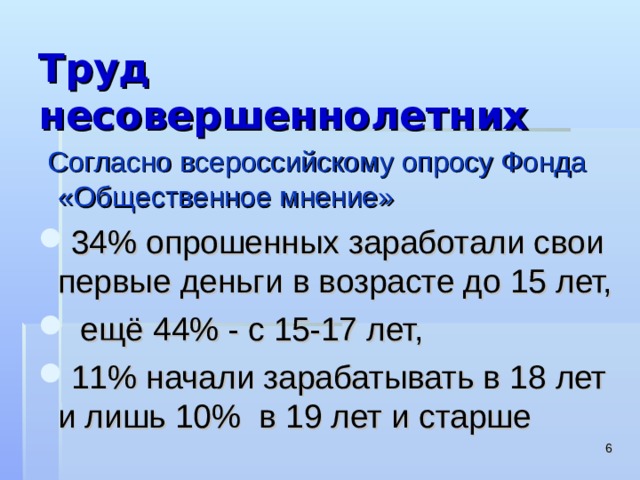 Труд несовершеннолетних  Согласно всероссийскому опросу Фонда «Общественное мнение» 34% опрошенных заработали свои первые деньги в возрасте до 15 лет,  ещё 44% - с 15-17 лет, 11% начали зарабатывать в 18 лет и лишь 10% в 19 лет и старше  