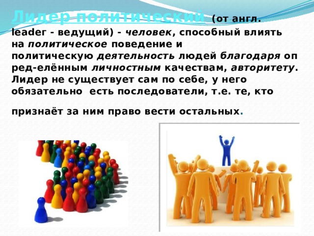   Лидер политический   (от англ. lеаdег - ведущий) -  человек , способный влиять на  политическое  поведение и политическую  деятельность  людей  благодаря  опред-елённым  личностным  качествам,  авторитету . Лидер не существует сам по себе, у него обязательно есть последователи, т.е. те, кто признаёт за ним право вести остальных .   