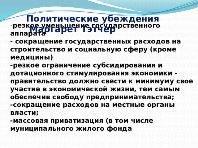   - резкое уменьшение государственного аппарата  - сокращение государственных расходов на строительство и социальную сферу (кроме медицины)  -резкое ограничение субсидирования и дотационного стимулирования экономики - правительство должно свести к минимуму свое участие в экономической жизни, тем самым обеспечив свободу предпринимательства;  -сокращение расходов на местные органы власти;  -массовая приватизация (в том числе муниципального жилого фонда    Политические убеждения  Маргарет Тэтчер 
