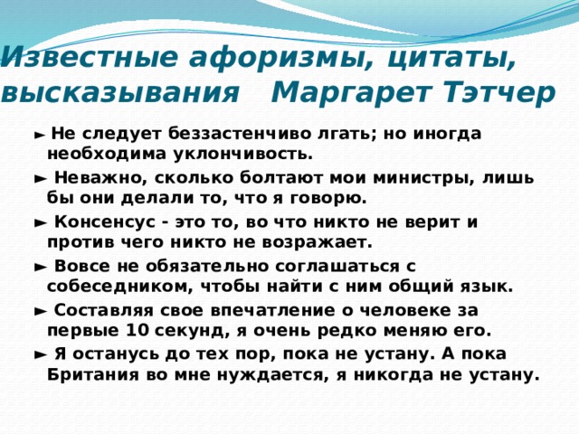 Известные афоризмы, цитаты, высказывания Маргарет Тэтчер ► Не следует беззастенчиво лгать; но иногда необходима уклончивость. ► Неважно, сколько болтают мои министры, лишь бы они делали то, что я говорю. ► Консенсус - это то, во что никто не верит и против чего никто не возражает. ► Вовсе не обязательно соглашаться с собеседником, чтобы найти с ним общий язык. ► Составляя свое впечатление о человеке за первые 10 секунд, я очень редко меняю его. ► Я останусь до тех пор, пока не устану. А пока Британия во мне нуждается, я никогда не устану.  