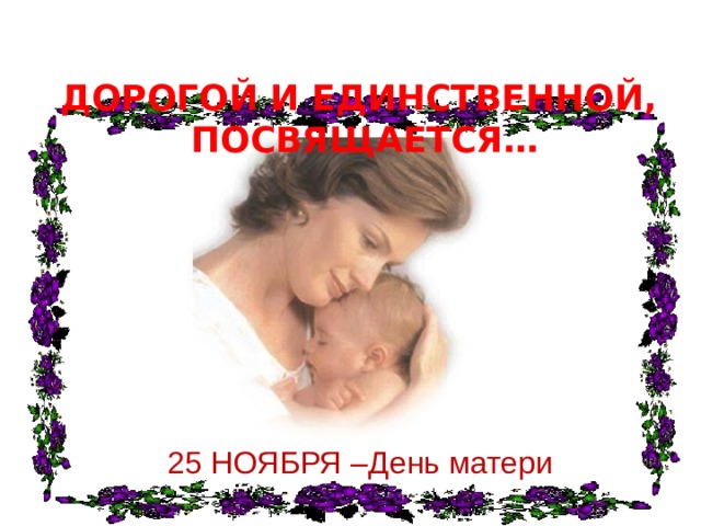 ДОРОГОЙ И ЕДИНСТВЕННОЙ,  ПОСВЯЩАЕТСЯ… 25 НОЯБРЯ –День матери 