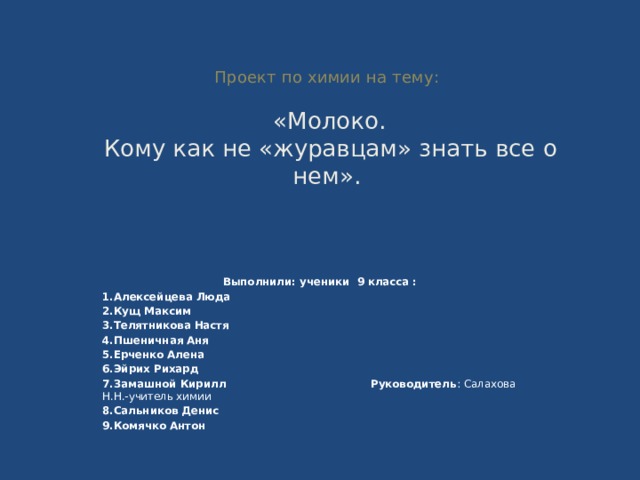  Проект по химии на тему:    «Молоко.  Кому как не «журавцам» знать все о нем».   Выполнили: ученики 9 класса : 1.Алексейцева Люда 2.Кущ Максим 3.Телятникова Настя 4.Пшеничная Аня 5.Ерченко Алена 6.Эйрих Рихард 7.Замашной Кирилл Руководитель : Салахова Н.Н.-учитель химии 8.Сальников Денис 9.Комячко Антон  