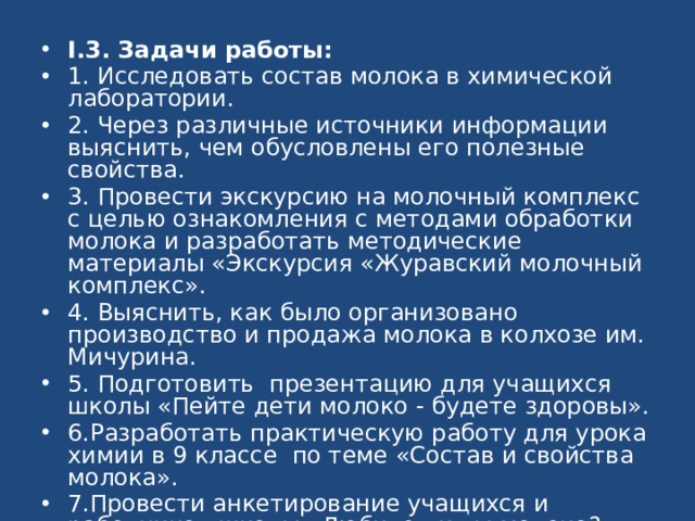 I.3. Задачи работы: 1. Исследовать состав молока в химической лаборатории. 2. Через различные источники информации выяснить, чем обусловлены его полезные свойства. 3. Провести экскурсию на молочный комплекс с целью ознакомления с методами обработки молока и разработать методические материалы «Экскурсия «Журавский молочный комплекс». 4. Выяснить, как было организовано производство и продажа молока в колхозе им. Мичурина. 5. Подготовить презентацию для учащихся школы «Пейте дети молоко - будете здоровы». 6.Разработать практическую работу для урока химии в 9 классе по теме «Состав и свойства молока». 7.Провести анкетирование учащихся и работников школы «Любите ли вы молоко?» 