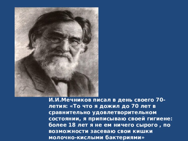 И.И.Мечников писал в день своего 70-летия: «То что я дожил до 70 лет в сравнительно удовлетворительном состоянии, я приписываю своей гигиене: более 18 лет я не ем ничего сырого , по возможности засеваю свои кишки молочно-кислыми бактериями» 