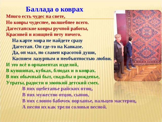  Баллада о коврах Много есть чудес на свете, Но ковры чудеснее, волшебнее всего. Дагестанские ковры ручной работы, Красивей и изящней нету ничего.  На карте мира не найдете сразу  Дагестан. Он где-то на Кавказе.  Да, он мал, но славен красотой души,  Каспием лазурным и необъятностью любви. И это всё в орнаментах изделий, В кувшинах, кубках, блюдах и в коврах. В них обычный быт, свадьбы и рожденье, Утраты, радости и звонкий детский смех.   В них щебетанье райских птиц,   В них мужество отцов, сынов,   В них словно бабочек порханье, пальцев мастериц,   А песни их как трели соловья весной. 
