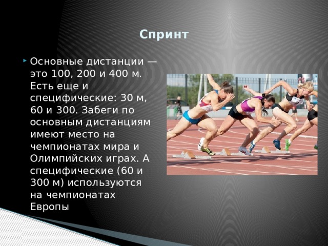   Спринт   Основные дистанции — это 100, 200 и 400 м. Есть еще и специфические: 30 м, 60 и 300. Забеги по основным дистанциям имеют место на чемпионатах мира и Олимпийских играх. А специфические (60 и 300 м) используются на чемпионатах Европы 