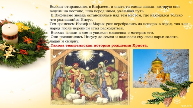 Волхвы отправились в Вифлеем, и опять та самая звезда, которую они видели на востоке, шла перед ними, указывая путь.  В Вифлееме звезда остановилась над тем местом, где находился только что родившийся Иисус. Тем временем Иосиф и Мария уже перебрались из пещеры в город, так как народ после переписи стал расходиться.  Волхвы вошли в дом и увидели младенца с матерью его.  Они поклонились Иисусу до земли и поднесли ему свои дары: золото, ладан и смирну.  Такова евангельская история рождения Христа. 