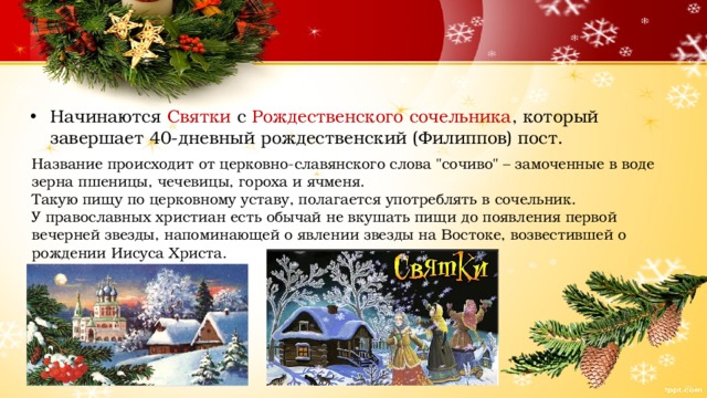 Начинаются Святки с Рождественского сочельника , который завершает 40-дневный рождественский (Филиппов) пост. Название происходит от церковно-славянского слова 