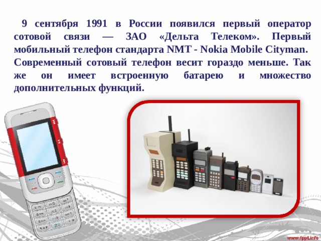  9 сентября 1991 в России появился первый оператор сотовой связи — ЗАО «Дельта Телеком». Первый мобильный телефон стандарта NMT - Nokia Mobi le Cityman. Современный сотовый телефон весит гораздо меньше. Так же он имеет встроенную батарею и множество дополнительных функций. 