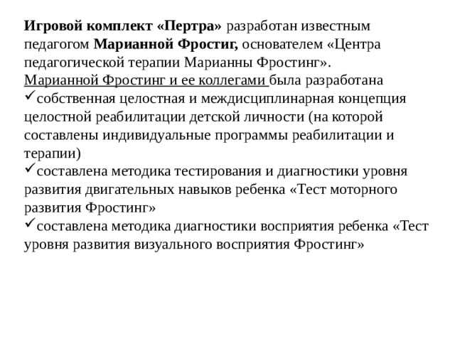 Игровой комплект «Пертра» разработан известным педагогом Марианной Фростиг, основателем «Центра педагогической терапии Марианны Фростинг». Марианной Фростинг и ее коллегами была разработана собственная целостная и междисциплинарная концепция целостной реабилитации детской личности (на которой составлены индивидуальные программы реабилитации и терапии) составлена методика тестирования и диагностики уровня развития двигательных навыков ребенка «Тест моторного развития Фростинг» составлена методика диагностики восприятия ребенка «Тест уровня развития визуального восприятия Фростинг» 