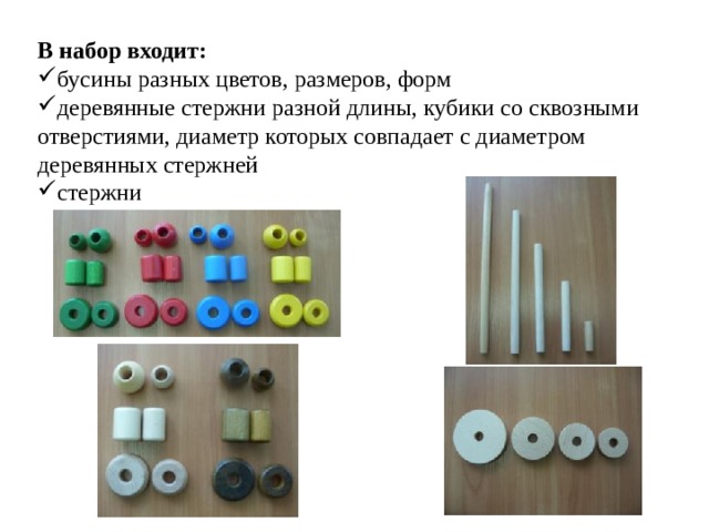 В набор входит: бусины разных цветов, размеров, форм деревянные стержни разной длины, кубики со сквозными отверстиями, диаметр которых совпадает с диаметром деревянных стержней стержни 