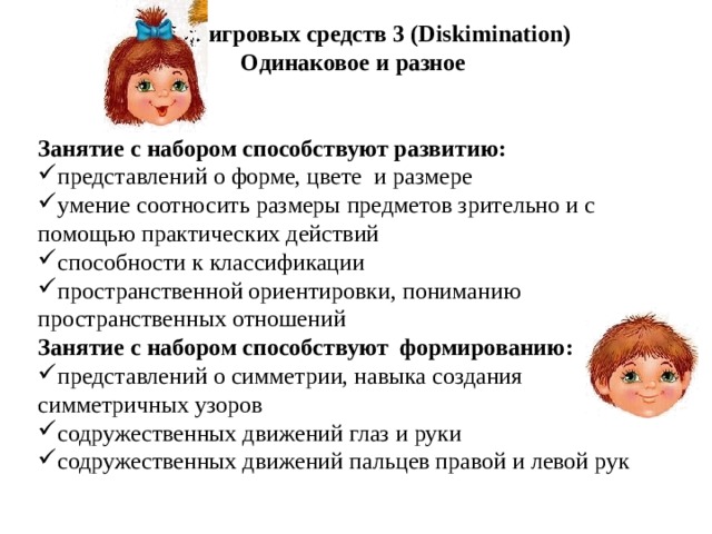 Набор игровых средств 3 (Diskimination) Одинаковое и разное   Занятие с набором способствуют развитию: представлений о форме, цвете и размере умение соотносить размеры предметов зрительно и с помощью практических действий способности к классификации пространственной ориентировки, пониманию пространственных отношений Занятие с набором способствуют формированию: представлений о симметрии, навыка создания симметричных узоров содружественных движений глаз и руки содружественных движений пальцев правой и левой рук   