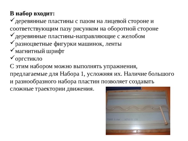 В набор входит: деревянные пластины с пазом на лицевой стороне и соответствующим пазу рисунком на оборотной стороне деревянные пластины-направляющие с желобом разноцветные фигурки машинок, ленты магнитный шрифт оргстикло С этим набором можно выполнять упражнения, предлагаемые для Набора 1, усложняя их. Наличие большого и разнообразного набора пластин позволяет создавать сложные траектории движения. 