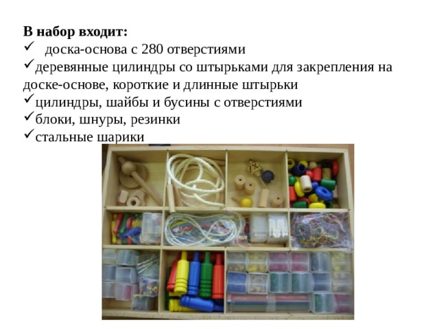 В набор входит: доска-основа с 280 отверстиями деревянные цилиндры со штырьками для закрепления на доске-основе, короткие и длинные штырьки цилиндры, шайбы и бусины с отверстиями блоки, шнуры, резинки стальные шарики 