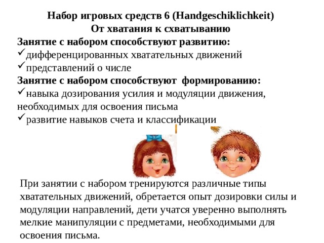Набор игровых средств 6 (Handgeschiklichkeit) От хватания к схватыванию Занятие с набором способствуют развитию: дифференцированных хватательных движений представлений о числе Занятие с набором способствуют формированию: навыка дозирования усилия и модуляции движения, необходимых для освоения письма развитие навыков счета и классификации   При занятии с набором тренируются различные типы хватательных движений, обретается опыт дозировки силы и модуляции направлений, дети учатся уверенно выполнять мелкие манипуляции с предметами, необходимыми для освоения письма. 