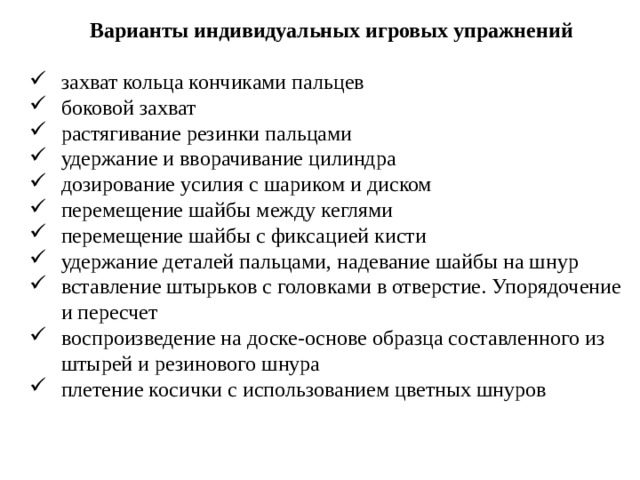 Варианты индивидуальных игровых упражнений захват кольца кончиками пальцев боковой захват растягивание резинки пальцами удержание и вворачивание цилиндра дозирование усилия с шариком и диском перемещение шайбы между кеглями перемещение шайбы с фиксацией кисти удержание деталей пальцами, надевание шайбы на шнур вставление штырьков с головками в отверстие. Упорядочение и пересчет воспроизведение на доске-основе образца составленного из штырей и резинового шнура плетение косички с использованием цветных шнуров 