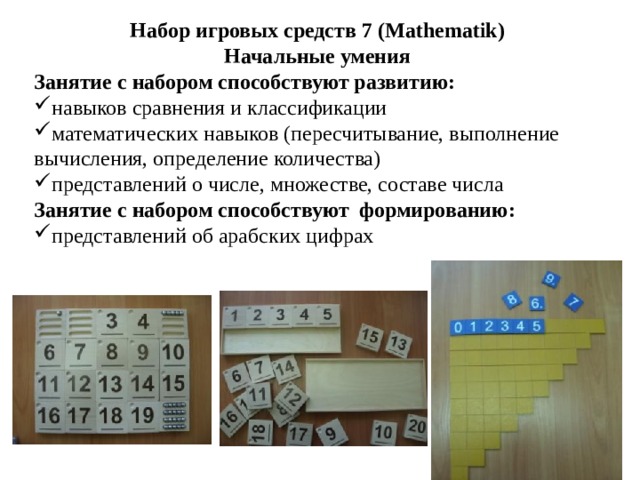 Набор игровых средств 7 (Mathematik) Начальные умения Занятие с набором способствуют развитию: навыков сравнения и классификации математических навыков (пересчитывание, выполнение вычисления, определение количества) представлений о числе, множестве, составе числа Занятие с набором способствуют формированию: представлений об арабских цифрах   