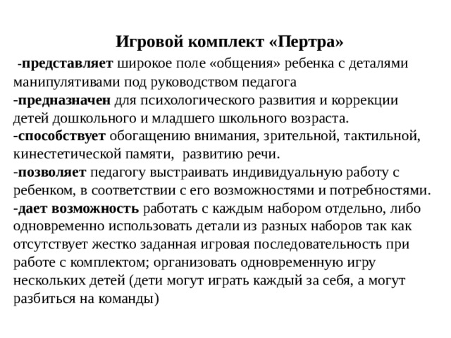 Игровой комплект «Пертра»  - представляет широкое поле «общения» ребенка с деталями манипулятивами под руководством педагога -предназначен для психологического развития и коррекции детей дошкольного и младшего школьного возраста. -способствует обогащению внимания, зрительной, тактильной, кинестетической памяти, развитию речи. - позволяет педагогу выстраивать индивидуальную работу с ребенком, в соответствии с его возможностями и потребностями. - дает возможность работать с каждым набором отдельно, либо одновременно использовать детали из разных наборов так как отсутствует жестко заданная игровая последовательность при работе с комплектом; организовать одновременную игру нескольких детей (дети могут играть каждый за себя, а могут разбиться на команды) 