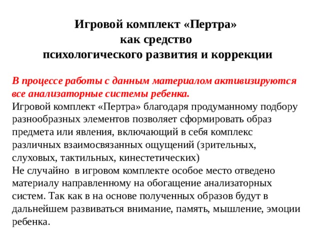 Игровой комплект «Пертра» как средство психологического развития и коррекции В процессе работы с данным материалом активизируются все анализаторные системы ребенка. Игровой комплект «Пертра» благодаря продуманному подбору разнообразных элементов позволяет сформировать образ предмета или явления, включающий в себя комплекс различных взаимосвязанных ощущений (зрительных, слуховых, тактильных, кинестетических) Не случайно в игровом комплекте особое место отведено материалу направленному на обогащение анализаторных систем. Так как в на основе полученных образов будут в дальнейшем развиваться внимание, память, мышление, эмоции ребенка. 