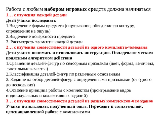 Работа с любым набором игровых сре дств должна начинаться 1…  с изучения каждой детали Дети учатся исследовать 1.Выделение формы предмета (ощупывание, обведение по контуру, определение на ощупь) 2.Выделение поверхности предмета 3. Рассмотреть элементы каждой детали 2… с изучения совместимости деталей из одного комплекта-чемодана  Дети учатся понимать и использовать инструкцию. Овладевают четким понятным алгоритмом действия 1.Сравнение деталей-фигур по сенсорным признакам (цвет, форма, величина,  тактильные качества) 2.Классификация деталей-фигур по различным основаниям 3. Задание на отбор деталей-фигур с определенными признаками (от одного до нескольких)  4.Освоение принципа работы с комплектом (проигрывание видов индивидуальных и коллективных заданий). 3… с изучения совместимости деталей из разных комплектов-чемоданов Учатся использовать полученный опыт. Переходят к сознательной, целенаправленной работе с комплектами  