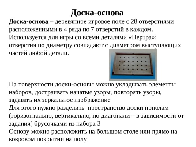 Доска-основа Доска-основа – деревянное игровое поле с 28 отверстиями расположенными в 4 ряда по 7 отверстий в каждом. Используется для игры со всеми деталями «Пертра»: отверстия по диаметру совпадают с диаметром выступающих частей любой детали.  На поверхности доски-основы можно укладывать элементы наборов, достраивать начатые узоры, повторять узоры, задавать их зеркальное изображение Для этого нужно разделить пространство доски пополам (горизонтально, вертикально, по диагонали – в зависимости от задания) брусочками из набора 3 Основу можно расположить на большом столе или прямо на ковровом покрытии на полу 