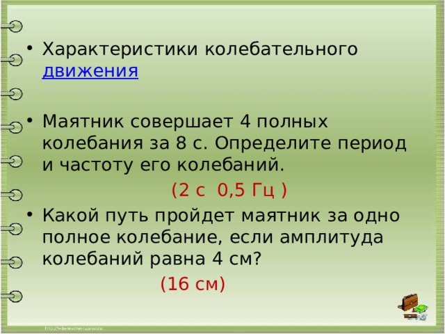 Характеристики колебательного движения Маятник совершает 4 полных колебания за 8 с. Определите период и частоту его колебаний.  (2 с 0,5 Гц ) Какой путь пройдет маятник за одно полное колебание, если амплитуда колебаний равна 4 см?  (16 см) 