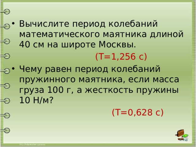 Вычислите период колебаний математического маятника длиной 40 см на широте Москвы.  (Т=1,256 с) Чему равен период колебаний пружинного маятника, если масса груза 100 г, а жесткость пружины 10 Н/м?  (Т=0,628 с) 