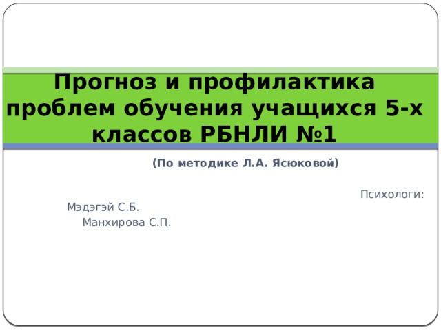 Прогноз и профилактика проблем обучения учащихся 5-х классов РБНЛИ №1 (По методике Л.А. Ясюковой)  Психологи: Мэдэгэй С.Б.               Манхирова С.П. 