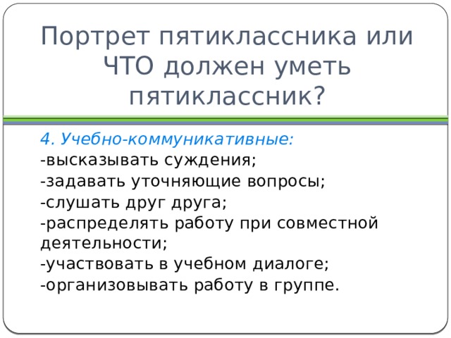 Портрет пятиклассника или ЧТО должен уметь пятиклассник? 4. Учебно-коммуникативные: -высказывать суждения; -задавать уточняющие вопросы; -слушать друг друга; -распределять работу при совместной деятельности; -участвовать в учебном диалоге; -организовывать работу в группе. 