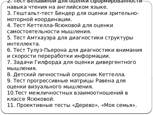 1.Тест Ясюковой для оценки сформированности навыка чтения на русском языке.  2. Тест Белавиной для оценки сформированности навыка чтения на английском языке.  3. Гештальт-тест Бендер для оценки зрительно-моторной координации.  4. Тест Кеттелла-Ясюковой для оценки самостоятельности мышления.  5. Тест Амтхауэра для диагностики структуры интеллекта.  6. Тест Тулуз-Пьерона для диагностики внимания и скорости переработки информации.  7. Задачи Гилфорда для оценки дивергентного мышления.  8. Детский личностный опросник Кеттелла.  9. Тест прогрессивные матрицы Равена для оценки визуального мышления.  10.Тест межличностных взаимоотношений в классе Ясюковой.  11. Проективные тесты «Дерево», «Моя семья». 