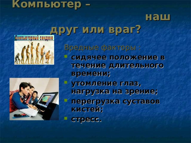 Компьютер – наш друг или враг?   Вредные факторы : сидячее положение в течение длительного времени; утомление глаз, нагрузка на зрение; перегрузка суставов кистей; стресс.   