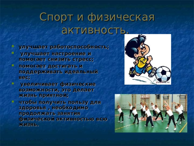 Спорт и физическая активность. улучшает работоспособность;  улучшает настроение и помогает снизить стресс; помогает достигать и поддерживать идеальный вес;  увеличивает физические возможности, это делает жизнь приятной; чтобы получить пользу для здоровья , необходимо продолжать занятия физической активностью всю жизнь.   