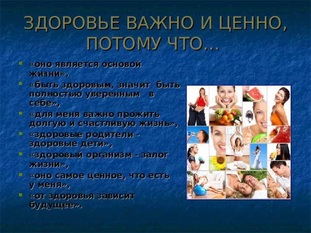 ЗДОРОВЬЕ ВАЖНО И ЦЕННО, ПОТОМУ ЧТО… «оно является основой жизни», «быть здоровым, значит быть полностью уверенным в себе», «для меня важно прожить долгую и счастливую жизнь», «здоровые родители - здоровые дети», «здоровый организм - залог жизни», «оно самое ценное, что есть у меня», «от здоровья зависит будущее». 