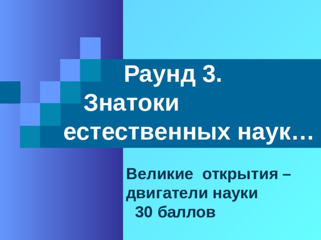 Раунд 3.  Знатоки естественных наук… Великие открытия – двигатели науки  30 баллов 