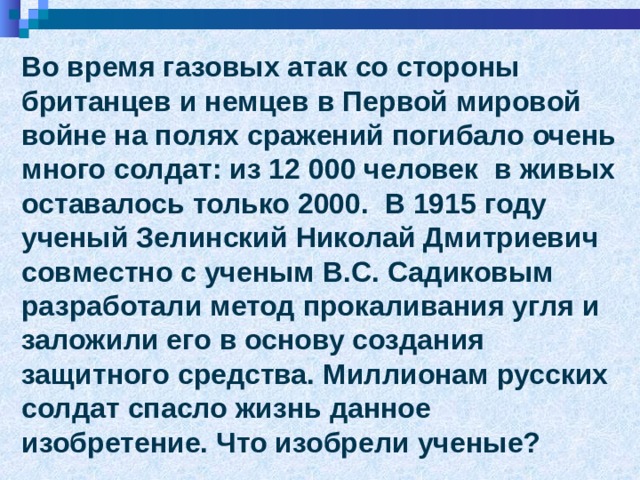 Во время газовых атак со стороны британцев и немцев в Первой мировой войне на полях сражений погибало очень много солдат: из 12 000 человек в живых оставалось только 2000. В 1915 году ученый Зелинский Николай Дмитриевич совместно с ученым В.С. Садиковым разработали метод прокаливания угля и заложили его в основу создания защитного средства. Миллионам русских солдат спасло жизнь данное изобретение. Что изобрели ученые? 