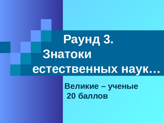  Раунд 3.  Знатоки естественных наук… Великие – ученые  20 баллов 