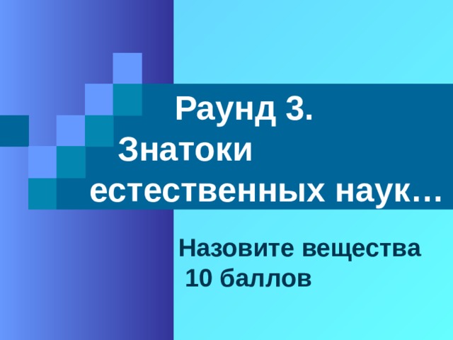  Раунд 3.  Знатоки естественных наук… Назовите вещества  10 баллов 