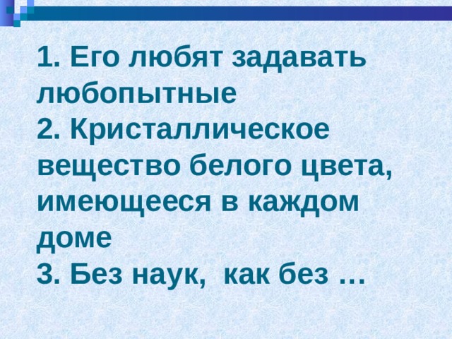 1. Его любят задавать любопытные  2. Кристаллическое вещество белого цвета, имеющееся в каждом доме  3. Без наук, как без …    