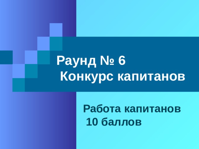 Раунд № 6  Конкурс капитанов  Работа капитанов  10 баллов 