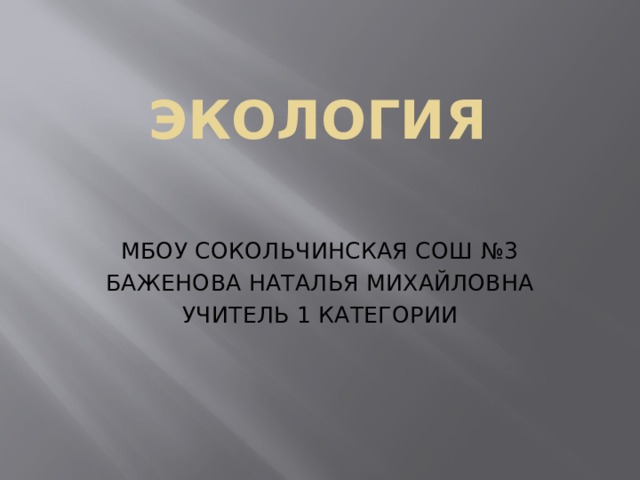 ЭКОЛОГИЯ МБОУ СОКОЛЬЧИНСКАЯ СОШ №3 БАЖЕНОВА НАТАЛЬЯ МИХАЙЛОВНА УЧИТЕЛЬ 1 КАТЕГОРИИ 