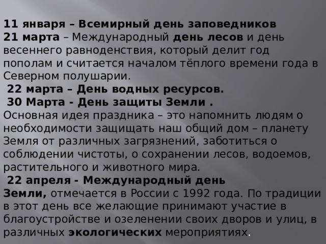  11 января – Всемирный день заповедников 21 марта  – Международный  день лесов  и день весеннего равноденствия, который делит год пополам и считается началом тёплого времени года в Северном полушарии.   22 марта – День водных ресурсов.   30 Марта - День защиты Земли . Основная идея праздника – это напомнить людям о необходимости защищать наш общий дом – планету Земля от различных загрязнений, заботиться о соблюдении чистоты, о сохранении лесов, водоемов, растительного и животного мира.   22 апреля - Международный день Земли,  отмечается в России с 1992 года. По традиции в этот день все желающие принимают участие в благоустройстве и озеленении своих дворов и улиц, в различных  экологических  мероприятиях . 