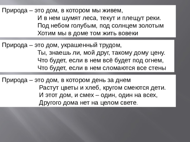 Природа – это дом, украшенный трудом,                     Ты, знаешь ли, мой друг, такому дому цену.                     Что будет, если в нем всё будет под огнем,                     Что будет, если в нем сломаются все стены  Природа – это дом, в котором мы живем,                     И в нем шумят леса, текут и плещут реки.                     Под небом голубым, под солнцем золотым                     Хотим мы в доме том жить вовеки Природа – это дом, в котором день за днем                       Растут цветы и хлеб, кругом смеются дети.                       И этот дом, и смех – один, один на всех,                       Другого дома нет на целом свете . 