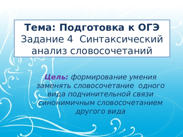 Тема: Подготовка к ОГЭ  Задание 4 Синтаксический анализ словосочетаний Цель: формирование умения заменять словосочетание одного вида подчинительной связи синонимичным словосочетанием другого вида 