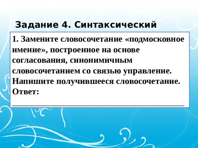 Задание 4. Синтаксический анализ. 1. Замените словосочетание «подмосковное имение», построенное на основе согласования, синонимичным словосочетанием со связью управление. Напишите получившееся словосочетание. Ответ: _______________________________________ 