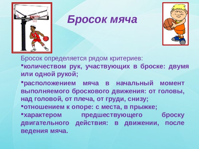 Бросок мяча Бросок определяется рядом критериев: количеством рук, участвующих в броске: двумя или одной рукой; расположением мяча в начальный момент выполняемого броскового движения: от головы, над головой, от плеча, от груди, снизу; отношением к опоре: с места, в прыжке; характером предшествующего броску двигательного действия: в движении, после ведения мяча. 